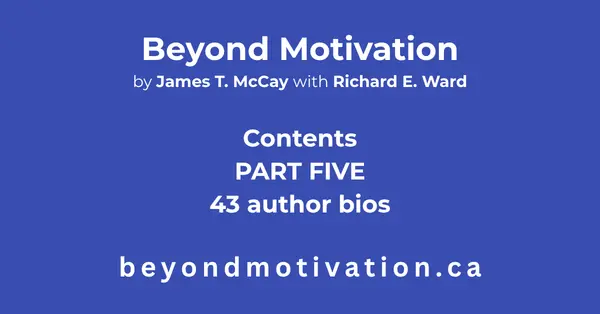 PART FIVE: 43 Author Bios. James T. McCay references 43 authors in BEYOND MOTIVATION. In the Expanded Edition a short biography of each author has been included with a link to a brief synopsis of each publication referenced in BEYOND MOTIVATION. Beyond Motivation by James T. McCay with Richard E. Ward. beyondmotivaion.ca