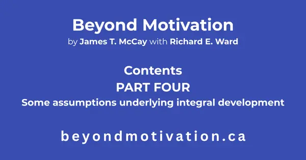 PART FOUR: Some assumptions underlying integral development. Look at the Fourteen assumptions underlying integral development:. Beyond Motivation by James T. McCay with Richard E. Ward. beyondmotivaion.ca