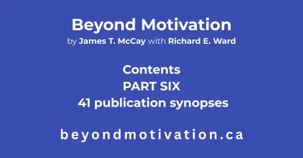 PART SIX: 41 publication synopses of the publications referenced by James T. McCay in BEYOND MOTIVATION and noted on the appropriate page. Beyond Motivation by James T. McCay with Richard E. Ward. beyondmotivaion.ca