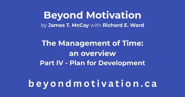 THE MANAGEMENT OF TIME – Part IV – Plan for development. Plan for development brings together the previous concepts and methods in Part I, Part II, and Part III into a complete plan for time management. Beyond Motivation by James T. McCay with Richard E. Ward. beyondmotivaion.ca